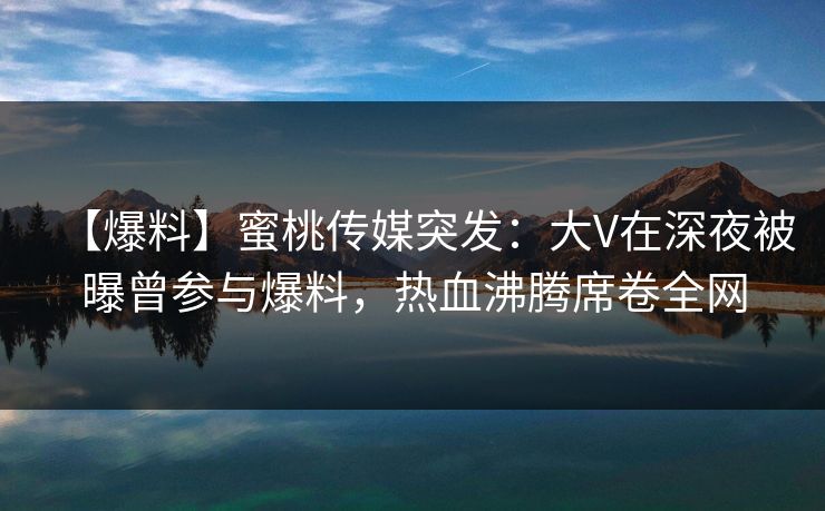 【爆料】蜜桃传媒突发：大V在深夜被曝曾参与爆料，热血沸腾席卷全网