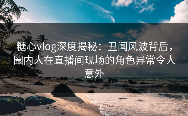 糖心vlog深度揭秘：丑闻风波背后，圈内人在直播间现场的角色异常令人意外