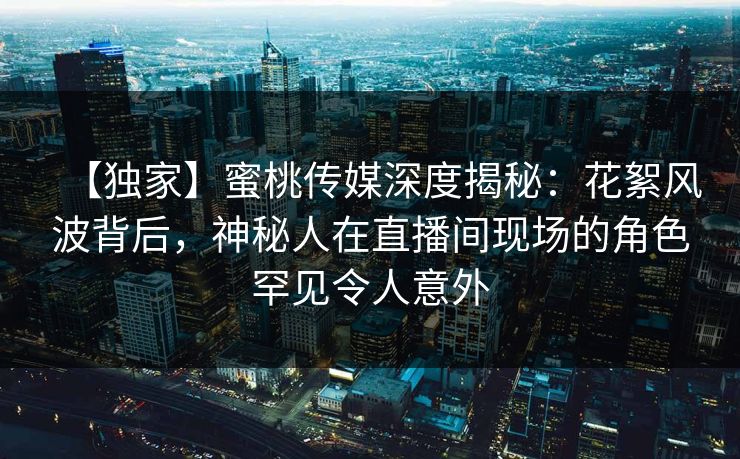 【独家】蜜桃传媒深度揭秘：花絮风波背后，神秘人在直播间现场的角色罕见令人意外