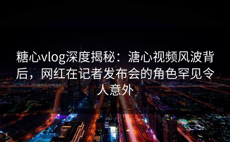 糖心vlog深度揭秘：溏心视频风波背后，网红在记者发布会的角色罕见令人意外