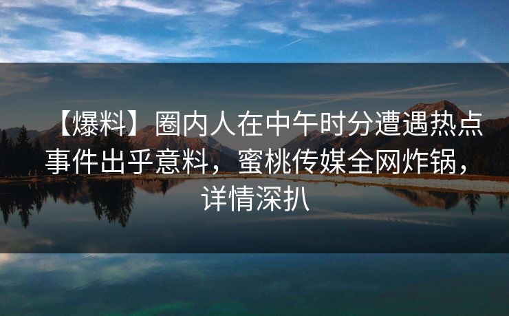 【爆料】圈内人在中午时分遭遇热点事件出乎意料，蜜桃传媒全网炸锅，详情深扒