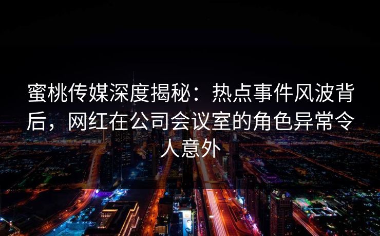 蜜桃传媒深度揭秘：热点事件风波背后，网红在公司会议室的角色异常令人意外