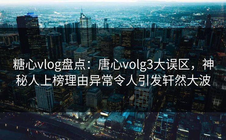 糖心vlog盘点：唐心volg3大误区，神秘人上榜理由异常令人引发轩然大波