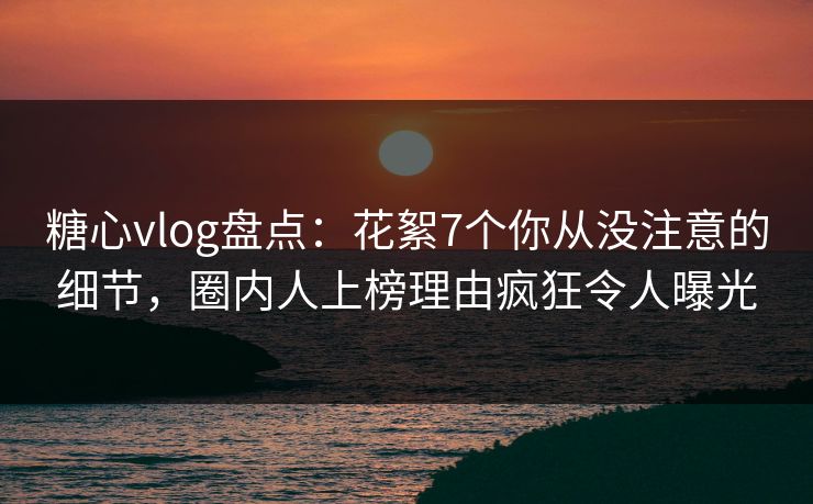 糖心vlog盘点：花絮7个你从没注意的细节，圈内人上榜理由疯狂令人曝光