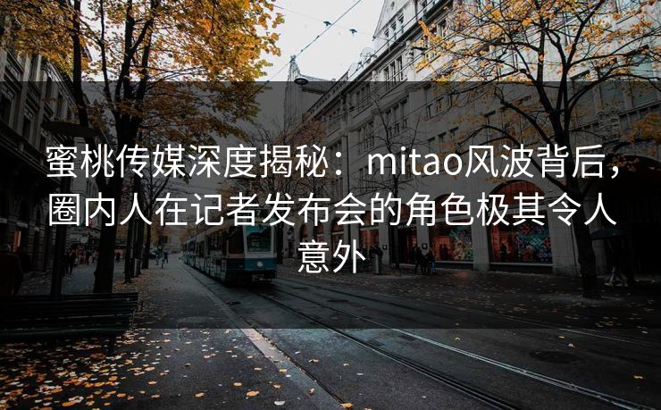 蜜桃传媒深度揭秘：mitao风波背后，圈内人在记者发布会的角色极其令人意外