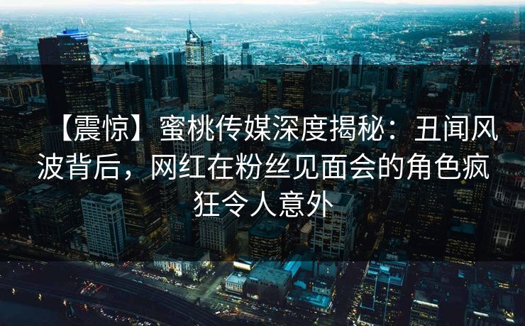 【震惊】蜜桃传媒深度揭秘：丑闻风波背后，网红在粉丝见面会的角色疯狂令人意外