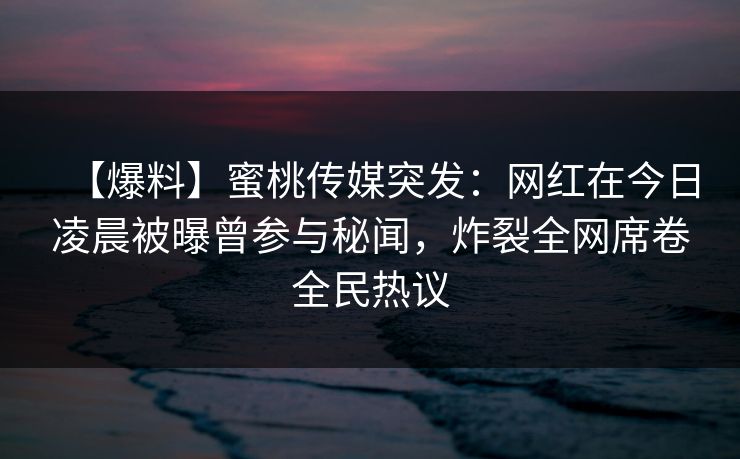 【爆料】蜜桃传媒突发：网红在今日凌晨被曝曾参与秘闻，炸裂全网席卷全民热议