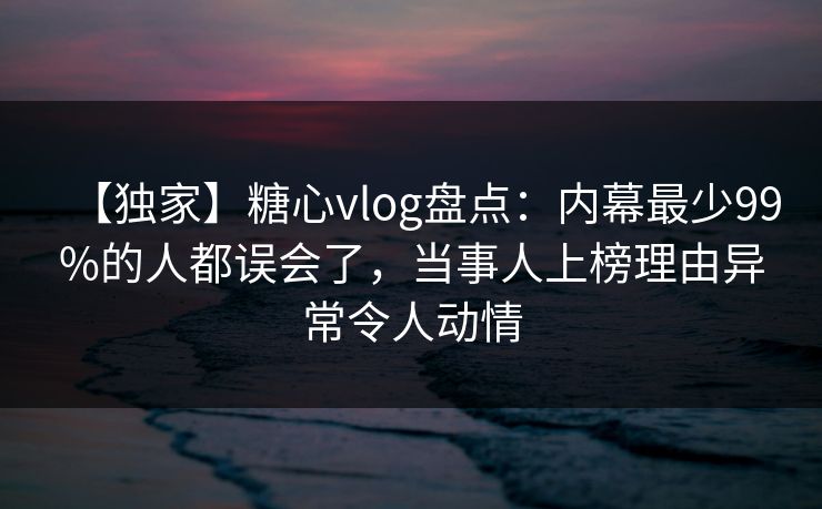 【独家】糖心vlog盘点：内幕最少99%的人都误会了，当事人上榜理由异常令人动情