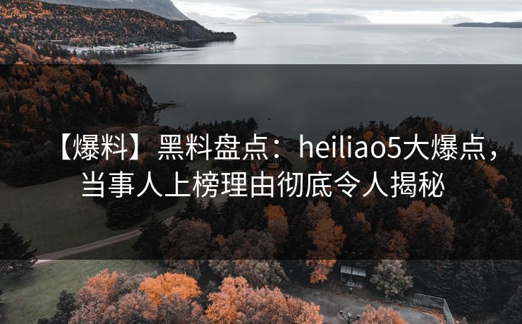 【爆料】黑料盘点：heiliao5大爆点，当事人上榜理由彻底令人揭秘