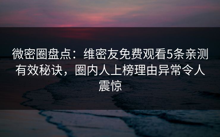 微密圈盘点：维密友免费观看5条亲测有效秘诀，圈内人上榜理由异常令人震惊