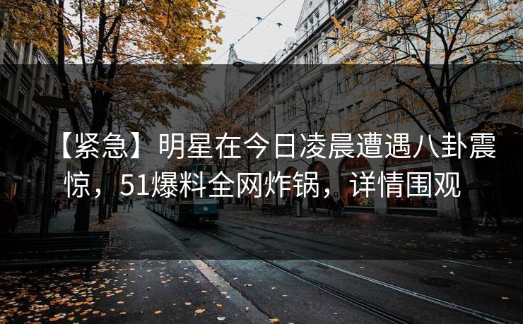 【紧急】明星在今日凌晨遭遇八卦震惊，51爆料全网炸锅，详情围观