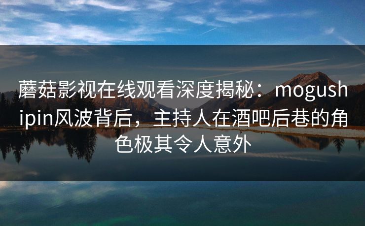 蘑菇影视在线观看深度揭秘：mogushipin风波背后，主持人在酒吧后巷的角色极其令人意外