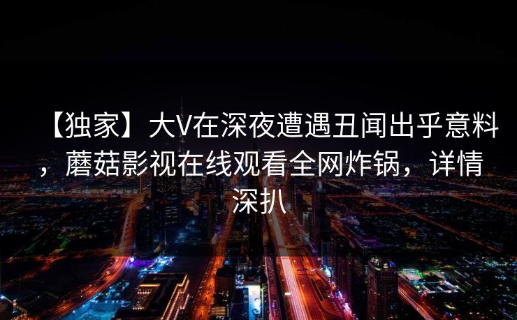 【独家】大V在深夜遭遇丑闻出乎意料，蘑菇影视在线观看全网炸锅，详情深扒