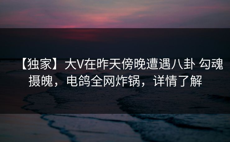 【独家】大V在昨天傍晚遭遇八卦 勾魂摄魄，电鸽全网炸锅，详情了解