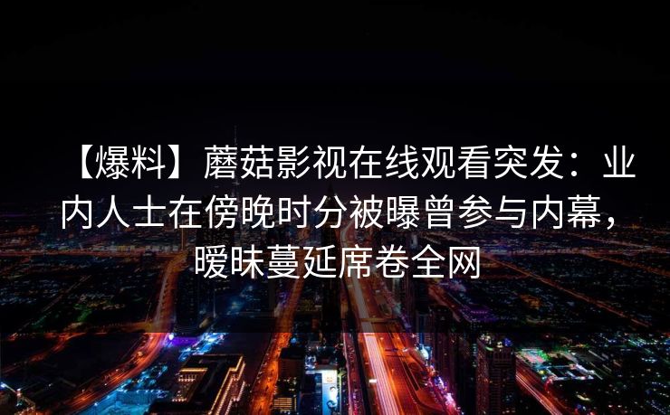 【爆料】蘑菇影视在线观看突发：业内人士在傍晚时分被曝曾参与内幕，暧昧蔓延席卷全网
