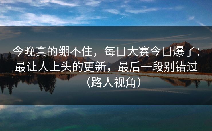 今晚真的绷不住，每日大赛今日爆了：最让人上头的更新，最后一段别错过（路人视角）