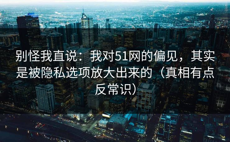 别怪我直说：我对51网的偏见，其实是被隐私选项放大出来的（真相有点反常识）