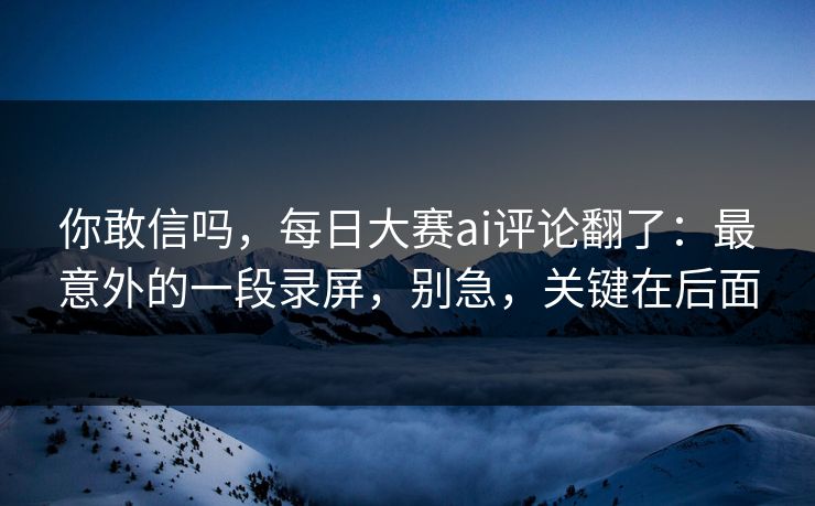 你敢信吗，每日大赛ai评论翻了：最意外的一段录屏，别急，关键在后面