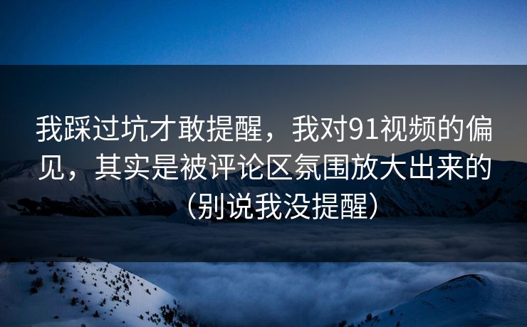 我踩过坑才敢提醒，我对91视频的偏见，其实是被评论区氛围放大出来的（别说我没提醒）