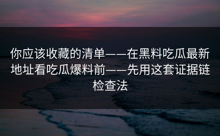 你应该收藏的清单——在黑料吃瓜最新地址看吃瓜爆料前——先用这套证据链检查法