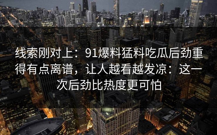 线索刚对上：91爆料猛料吃瓜后劲重得有点离谱，让人越看越发凉：这一次后劲比热度更可怕