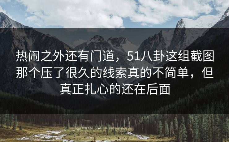 热闹之外还有门道，51八卦这组截图那个压了很久的线索真的不简单，但真正扎心的还在后面