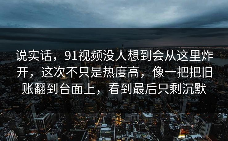 说实话，91视频没人想到会从这里炸开，这次不只是热度高，像一把把旧账翻到台面上，看到最后只剩沉默